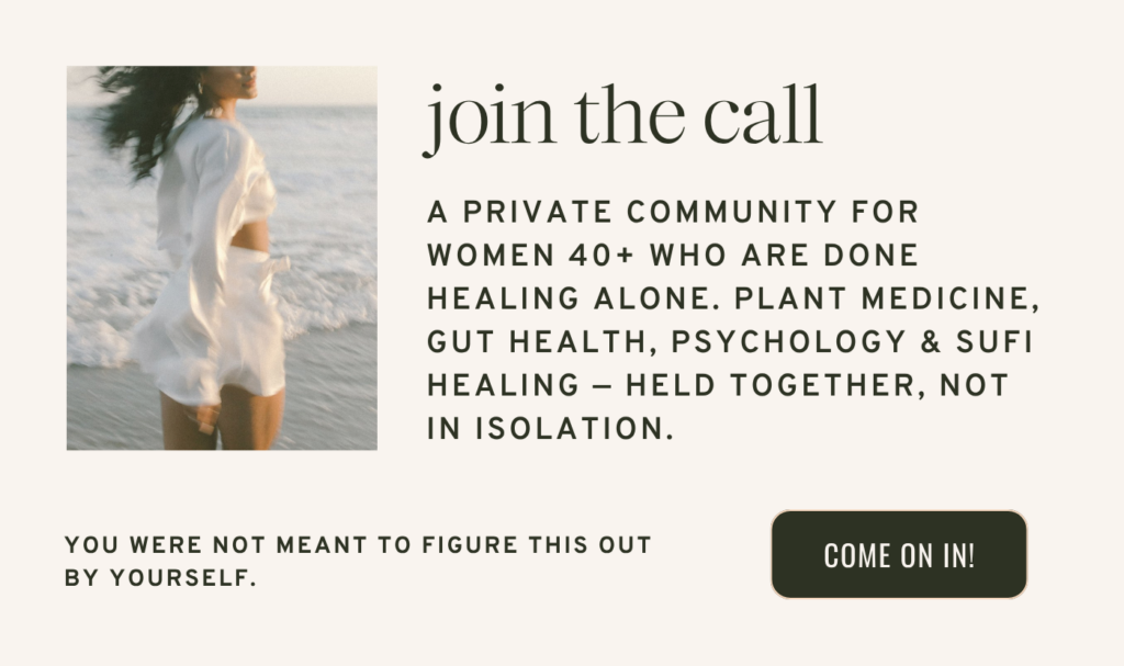 A PRIVATE COMMUNITY FOR WOMEN 40+ WHO ARE DONE HEALING ALONE. PLANT MEDICINE, GUT HEALTH, PSYCHOLOGY & SUFI HEALING — HELD TOGETHER, NOT IN ISOLATION.